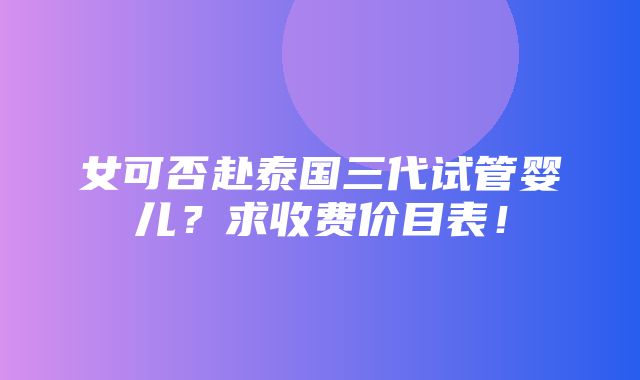 女可否赴泰国三代试管婴儿？求收费价目表！