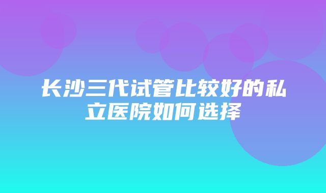 长沙三代试管比较好的私立医院如何选择