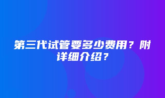 第三代试管要多少费用？附详细介绍？