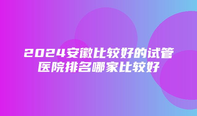 2024安徽比较好的试管医院排名哪家比较好