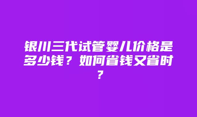 银川三代试管婴儿价格是多少钱？如何省钱又省时？