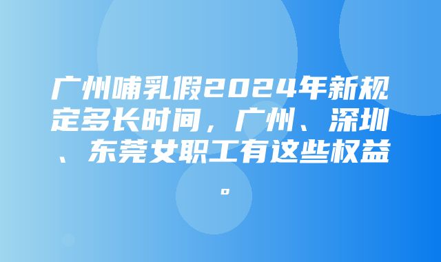 广州哺乳假2024年新规定多长时间，广州、深圳、东莞女职工有这些权益。