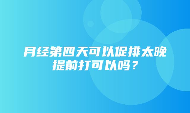 月经第四天可以促排太晚提前打可以吗？