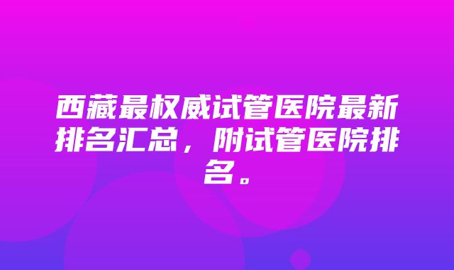 西藏最权威试管医院最新排名汇总，附试管医院排名。