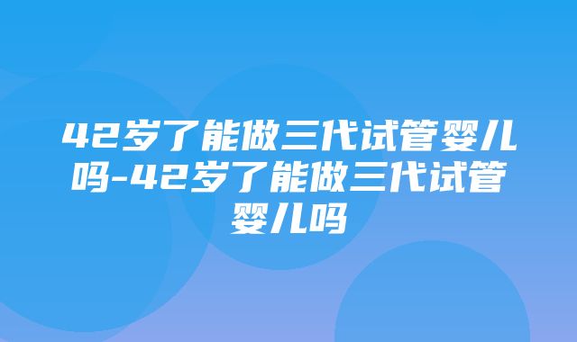 42岁了能做三代试管婴儿吗-42岁了能做三代试管婴儿吗