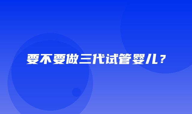 要不要做三代试管婴儿？