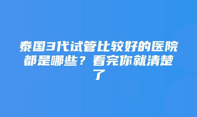 泰国3代试管比较好的医院都是哪些？看完你就清楚了