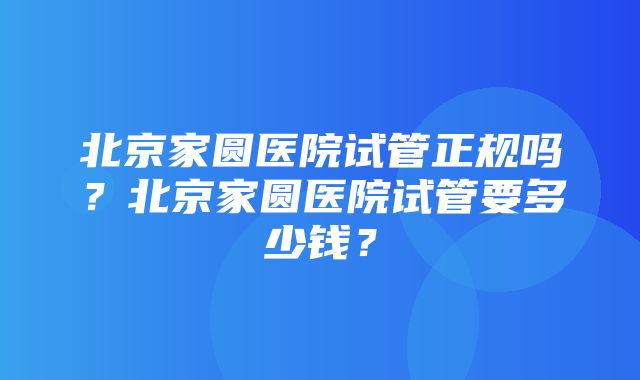 北京家圆医院试管正规吗？北京家圆医院试管要多少钱？