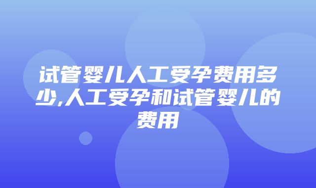 试管婴儿人工受孕费用多少,人工受孕和试管婴儿的费用