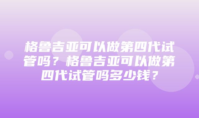 格鲁吉亚可以做第四代试管吗？格鲁吉亚可以做第四代试管吗多少钱？