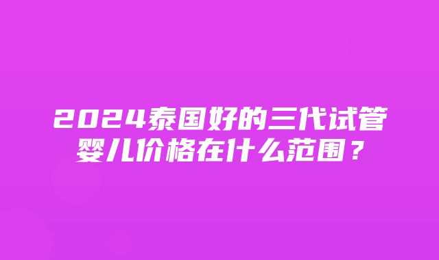 2024泰国好的三代试管婴儿价格在什么范围？