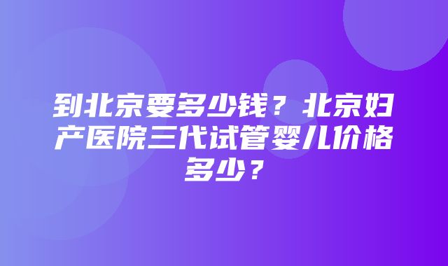 到北京要多少钱？北京妇产医院三代试管婴儿价格多少？