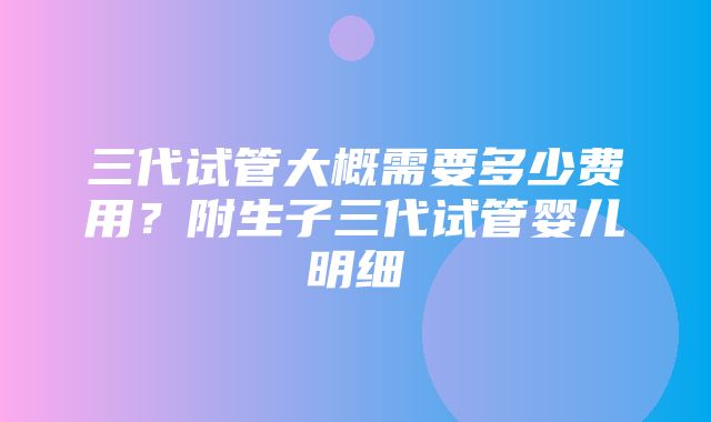 三代试管大概需要多少费用？附生子三代试管婴儿明细