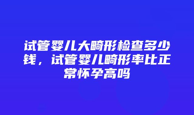 试管婴儿大畸形检查多少钱，试管婴儿畸形率比正常怀孕高吗