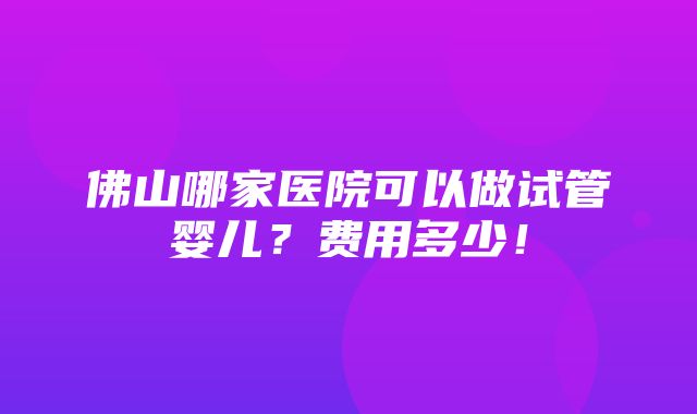 佛山哪家医院可以做试管婴儿？费用多少！