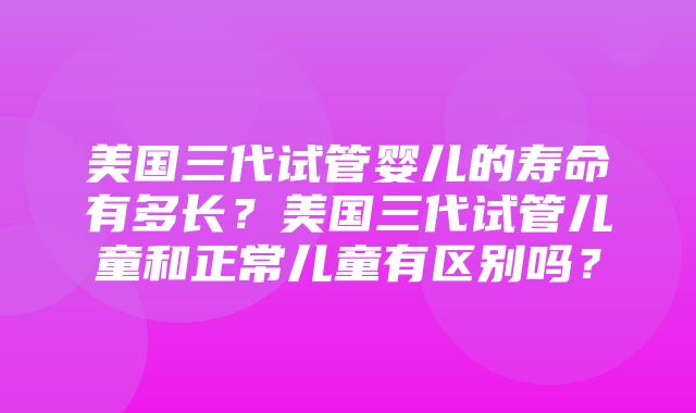 美国三代试管婴儿的寿命有多长？美国三代试管儿童和正常儿童有区别吗？