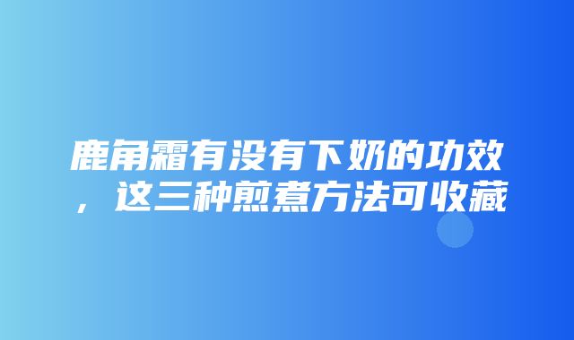 鹿角霜有没有下奶的功效，这三种煎煮方法可收藏