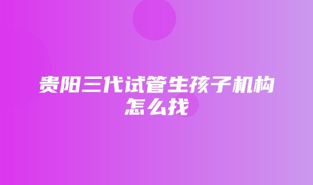 贵阳三代试管生孩子机构怎么找