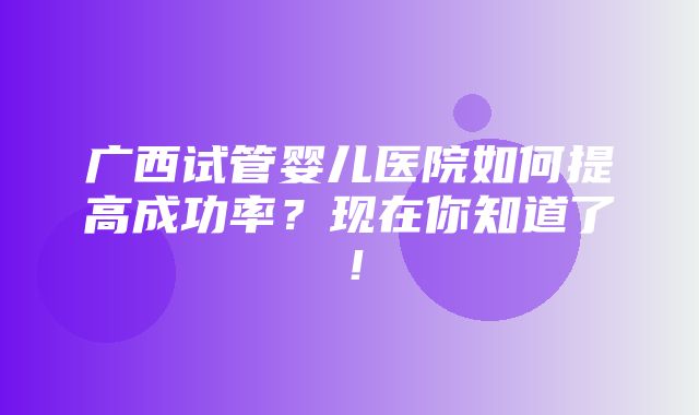 广西试管婴儿医院如何提高成功率？现在你知道了！