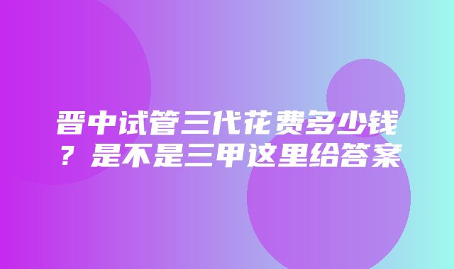 晋中试管三代花费多少钱？是不是三甲这里给答案