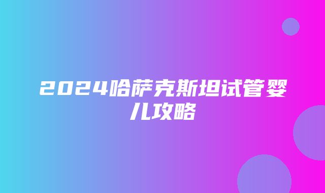 2024哈萨克斯坦试管婴儿攻略