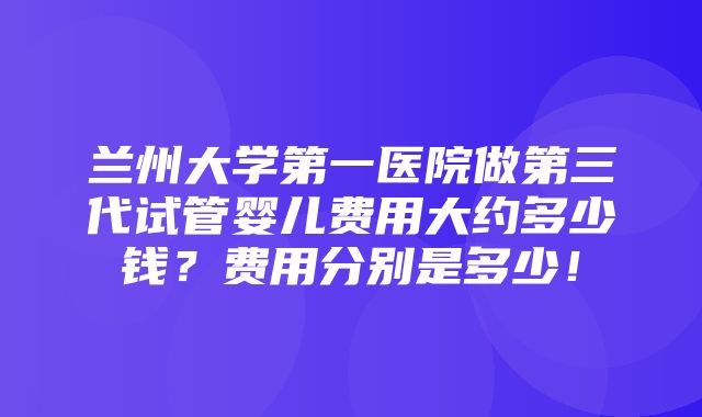 兰州大学第一医院做第三代试管婴儿费用大约多少钱？费用分别是多少！