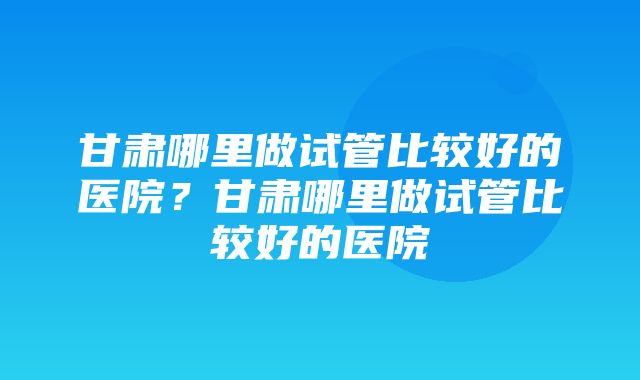 甘肃哪里做试管比较好的医院？甘肃哪里做试管比较好的医院