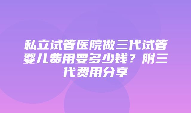 私立试管医院做三代试管婴儿费用要多少钱？附三代费用分享