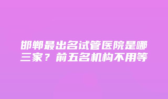 邯郸最出名试管医院是哪三家？前五名机构不用等