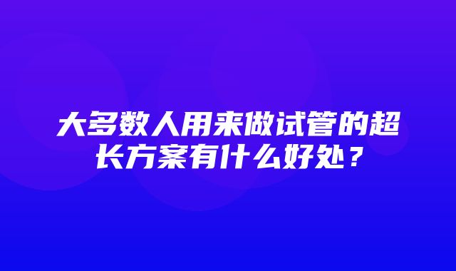 大多数人用来做试管的超长方案有什么好处？