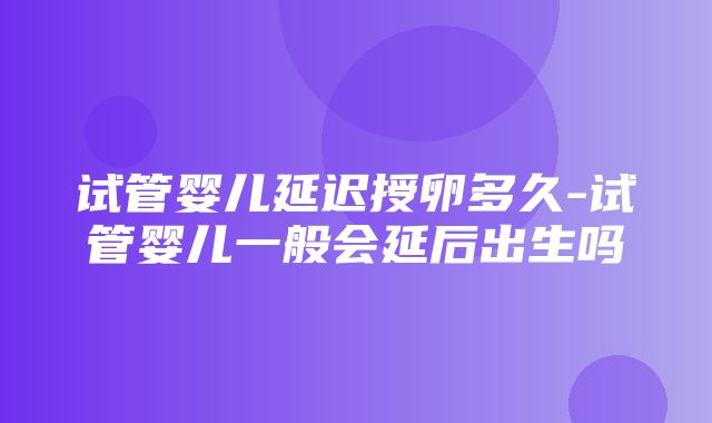 试管婴儿延迟授卵多久-试管婴儿一般会延后出生吗