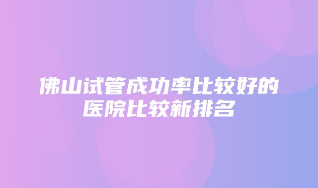 佛山试管成功率比较好的医院比较新排名