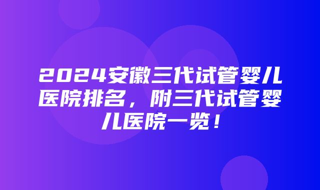 2024安徽三代试管婴儿医院排名，附三代试管婴儿医院一览！