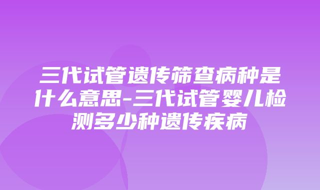 三代试管遗传筛查病种是什么意思-三代试管婴儿检测多少种遗传疾病