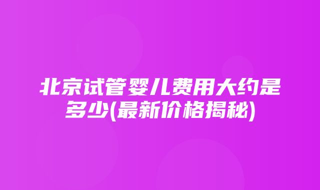 北京试管婴儿费用大约是多少(最新价格揭秘)