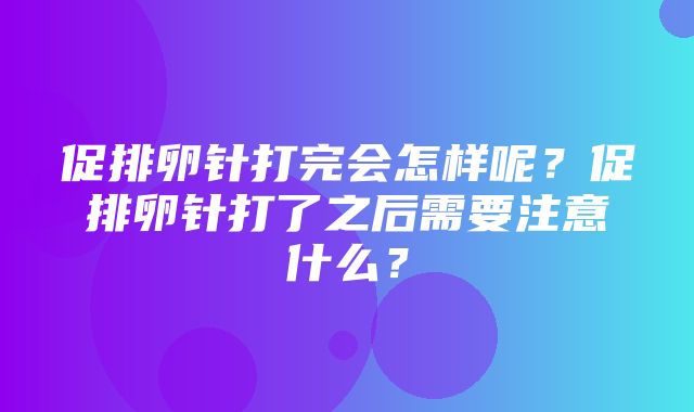 促排卵针打完会怎样呢？促排卵针打了之后需要注意什么？