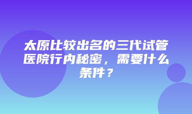 太原比较出名的三代试管医院行内秘密，需要什么条件？