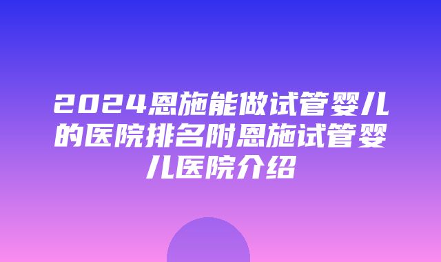 2024恩施能做试管婴儿的医院排名附恩施试管婴儿医院介绍