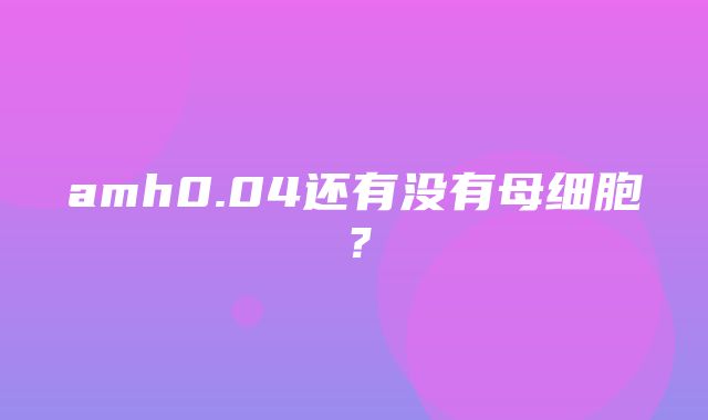 amh0.04还有没有母细胞？