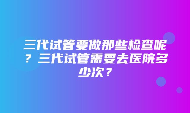 三代试管要做那些检查呢？三代试管需要去医院多少次？