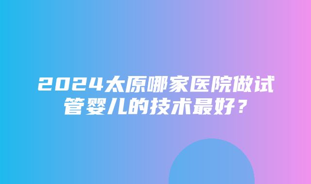 2024太原哪家医院做试管婴儿的技术最好？