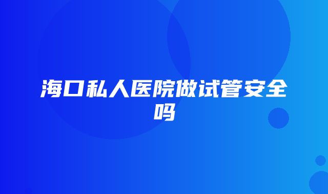 海口私人医院做试管安全吗