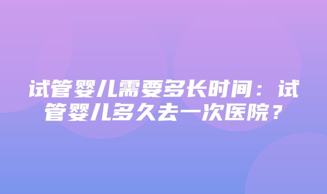 试管婴儿需要多长时间：试管婴儿多久去一次医院？