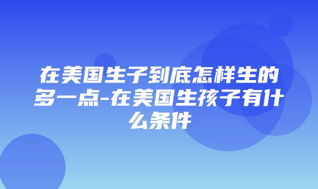 在美国生子到底怎样生的多一点-在美国生孩子有什么条件