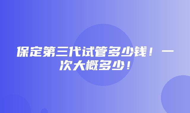 保定第三代试管多少钱！一次大概多少！