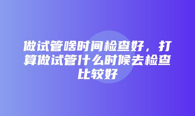 做试管啥时间检查好，打算做试管什么时候去检查比较好