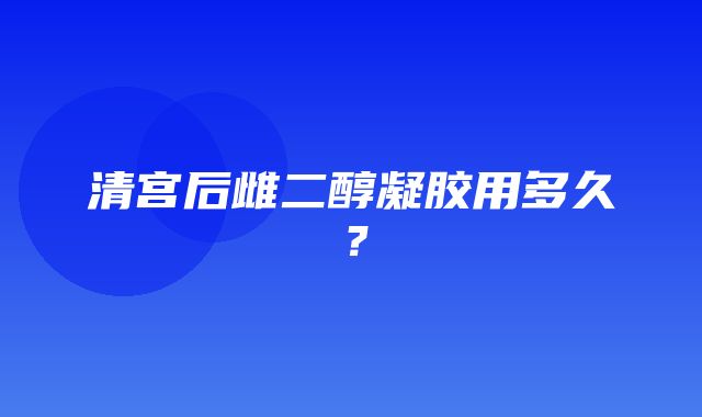 清宫后雌二醇凝胶用多久？