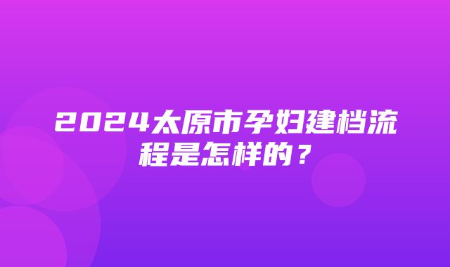 2024太原市孕妇建档流程是怎样的？