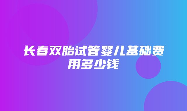 长春双胎试管婴儿基础费用多少钱