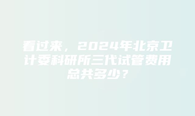 看过来，2024年北京卫计委科研所三代试管费用总共多少？